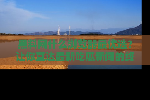 黑料网什么浏览器最优选？让你直达最新吃瓜新闻的终极指南！