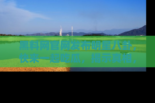 黑料网官网发布明星八卦，快来一起吃瓜，揭示真相，乐趣无穷！