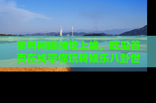 黑料网曝酷炫上线，吃瓜首页在线带你玩转娱乐八卦世界