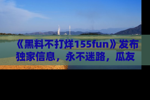 《黑料不打烊155fun》发布独家信息,永不迷路,瓜友们的最佳选择!