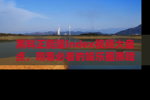 黑料正能量index视频大盘点，观看必看的娱乐圈黑暗与光明！
