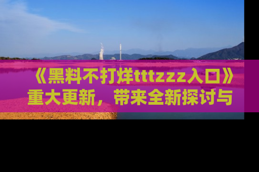 《黑料不打烊tttzzz入口》重大更新,带来全新探讨与互动体验