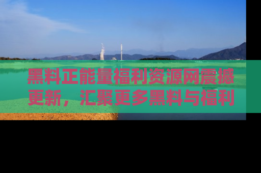 黑料正能量福利资源网震撼更新，汇聚更多黑料与福利！