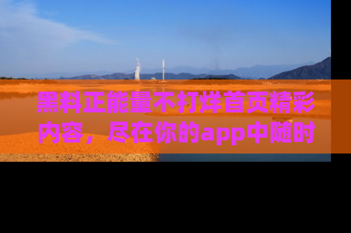 黑料正能量不打烊首页精彩内容，尽在你的app中随时观看