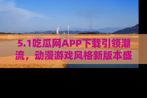 5.1吃瓜网APP下载引领潮流,动漫游戏风格新版本盛情发布!