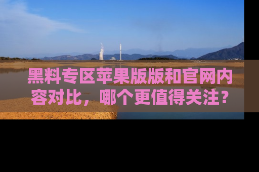黑料专区苹果版版和官网内容对比，哪个更值得关注？