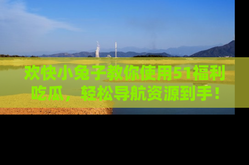 欢快小兔子教你使用51福利吃瓜，轻松导航资源到手！