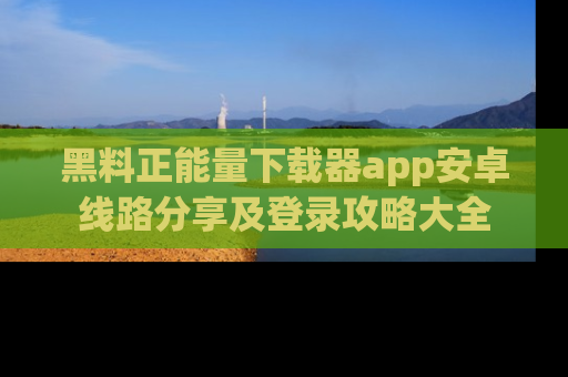 黑料正能量下载器app安卓线路分享及登录攻略大全