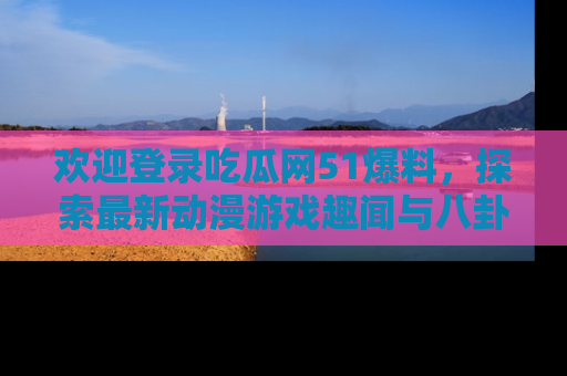 欢迎登录吃瓜网51爆料，探索最新动漫游戏趣闻与八卦！
