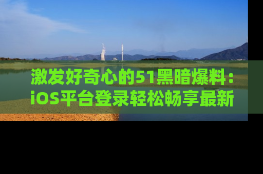 激发好奇心的51黑暗爆料：iOS平台登录轻松畅享最新八卦，刷新你的宠儿清单！