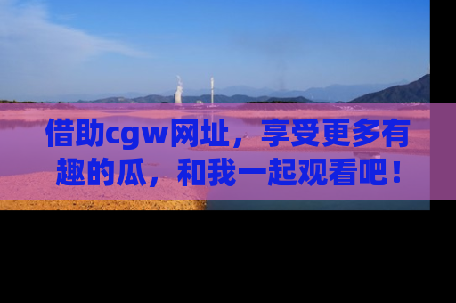 借助cgw网址，享受更多有趣的瓜，和我一起观看吧！