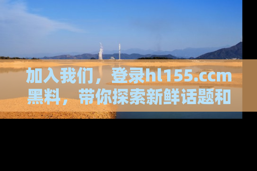 加入我们，登录hl155.ccm黑料，带你探索新鲜话题和黑料趣事！