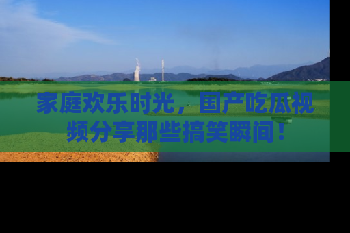 家庭欢乐时光，国产吃瓜视频分享那些搞笑瞬间！