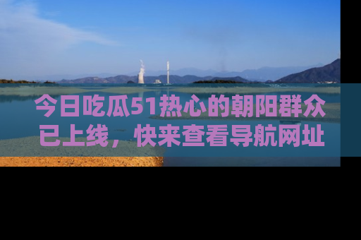 今日吃瓜51热心的朝阳群众已上线，快来查看导航网址，获取最新吃瓜资讯！