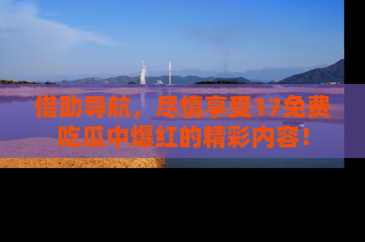 借助导航，尽情享受17免费吃瓜中爆红的精彩内容！