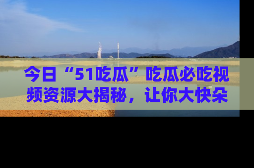 今日“51吃瓜”吃瓜必吃视频资源大揭秘，让你大快朵颐不停口！