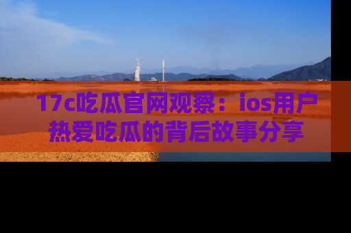 17c吃瓜官网观察：ios用户热爱吃瓜的背后故事分享