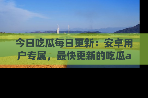 今日吃瓜每日更新：安卓用户专属，最快更新的吃瓜app值得拥有。