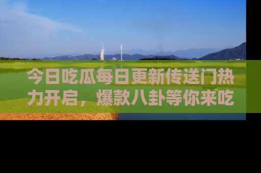 今日吃瓜每日更新传送门热力开启，爆款八卦等你来吃瓜