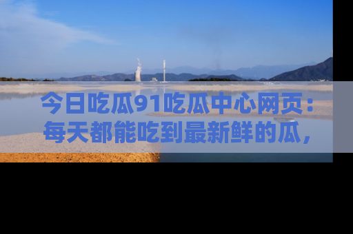 今日吃瓜91吃瓜中心网页：每天都能吃到最新鲜的瓜，八卦互动精彩无限！