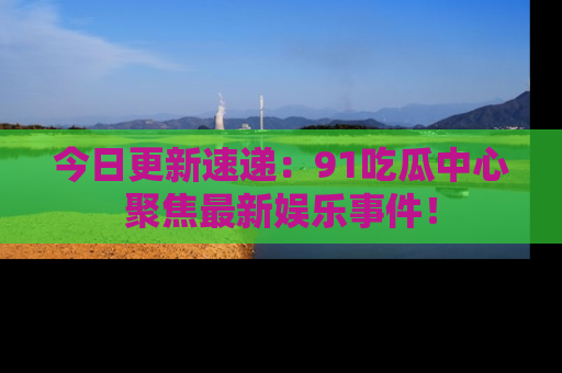 今日更新速递：91吃瓜中心聚焦最新娱乐事件！