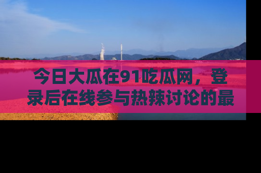 今日大瓜在91吃瓜网，登录后在线参与热辣讨论的最佳去处！