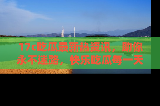 17c吃瓜最新热资讯，助你永不迷路，快乐吃瓜每一天！