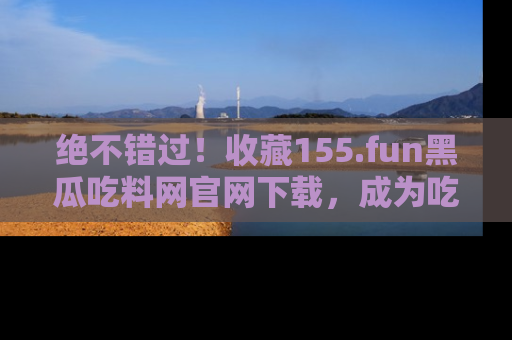 绝不错过！收藏155.fun黑瓜吃料网官网下载，成为吃瓜达人！