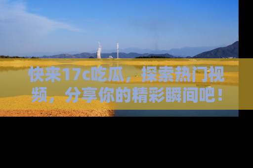 快来17c吃瓜，探索热门视频，分享你的精彩瞬间吧！