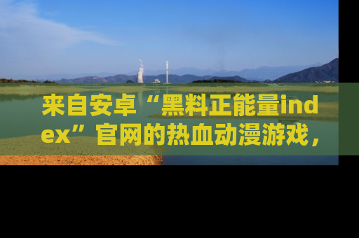 来自安卓“黑料正能量index”官网的热血动漫游戏，聚焦黑料与正能量的精彩时刻