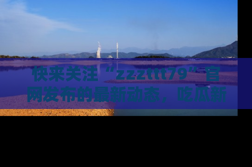 快来关注“zzzttt79”官网发布的最新动态，吃瓜新闻一手掌握，精彩不停！