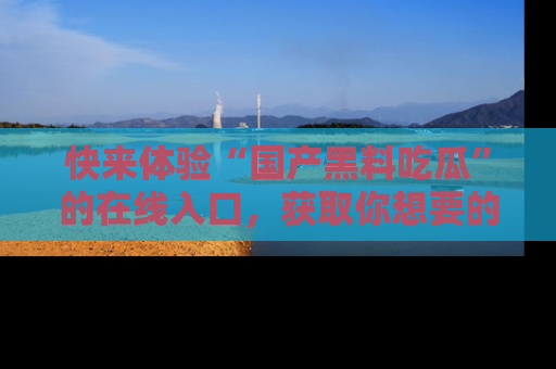 快来体验“国产黑料吃瓜”的在线入口，获取你想要的所有独家黑料！