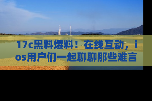 17c黑料爆料！在线互动，ios用户们一起聊聊那些难言之隐吧！