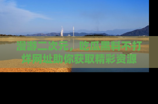 漫游二次元，吃瓜黑料不打烊网址助你获取精彩资源