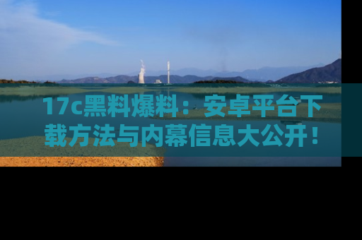 17c黑料爆料：安卓平台下载方法与内幕信息大公开！