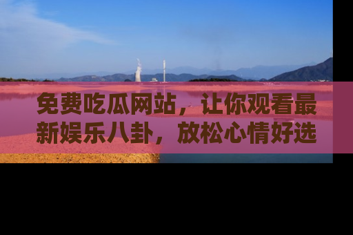 免费吃瓜网站，让你观看最新娱乐八卦，放松心情好选择