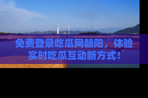免费登录吃瓜网朝阳，体验实时吃瓜互动新方式！
