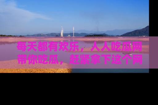 每天都有欢乐，人人吃瓜网带你吃瓜，赶紧拿下这个网址与地址吧！