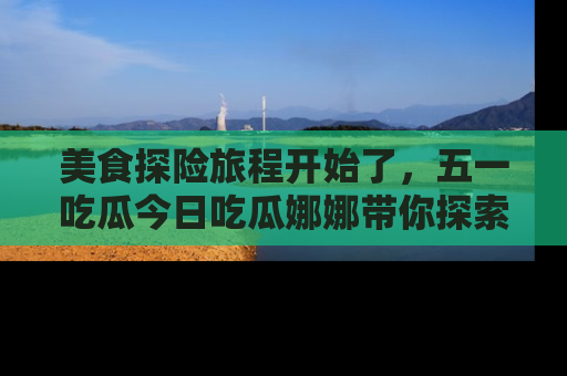 美食探险旅程开始了，五一吃瓜今日吃瓜娜娜带你探索精彩首页线路。