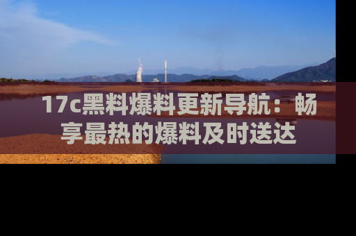 17c黑料爆料更新导航：畅享最热的爆料及时送达