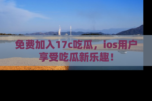 免费加入17c吃瓜，ios用户享受吃瓜新乐趣！
