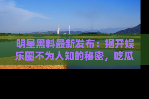 明星黑料最新发布：揭开娱乐圈不为人知的秘密，吃瓜者们请注意！