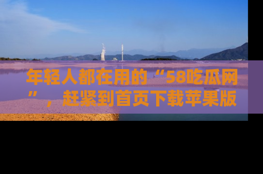 年轻人都在用的“58吃瓜网”，赶紧到首页下载苹果版吧！
