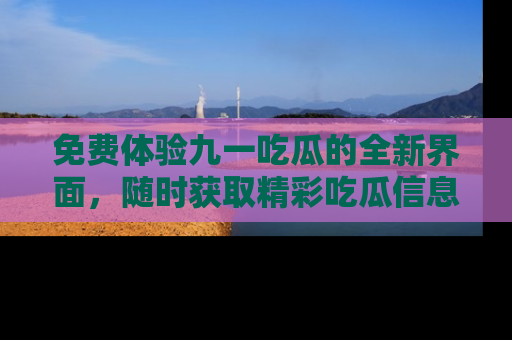 免费体验九一吃瓜的全新界面，随时获取精彩吃瓜信息！
