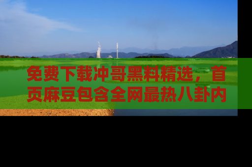 免费下载冲哥黑料精选，首页麻豆包含全网最热八卦内容