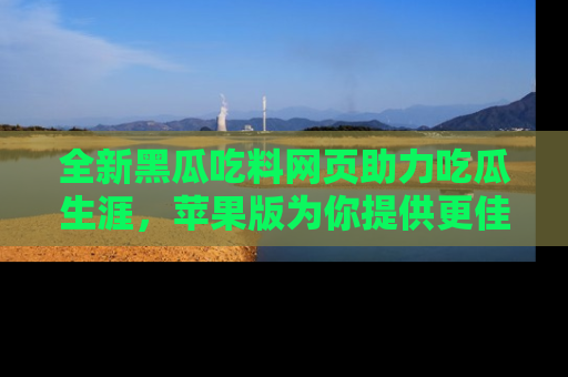 全新黑瓜吃料网页助力吃瓜生涯，苹果版为你提供更佳体验！