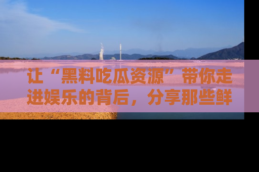 让“黑料吃瓜资源”带你走进娱乐的背后，分享那些鲜为人知的黑料，成为吃瓜界的资深玩家！