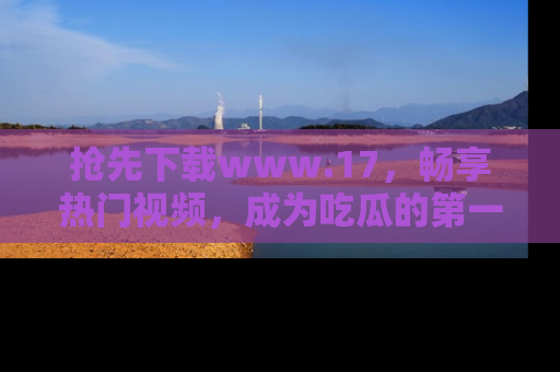 抢先下载www.17，畅享热门视频，成为吃瓜的第一手信息者！