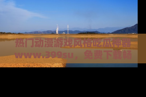 热门动漫游戏风格吃瓜神器www.399su，免费下载畅享精彩