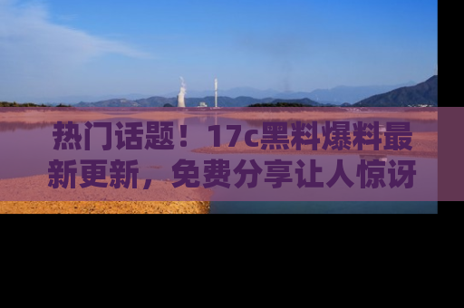 热门话题！17c黑料爆料最新更新，免费分享让人惊讶的事实！